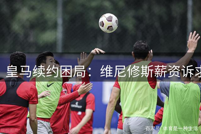 皇马续约困局：维尼修斯薪资诉求或引发连锁反应 阿森纳成潜在接盘方